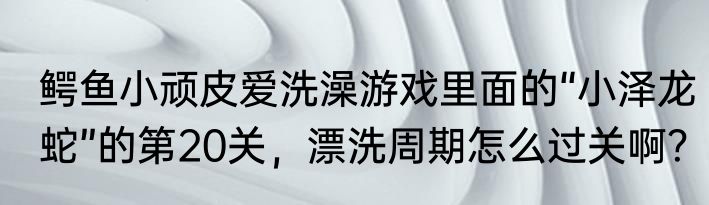 鳄鱼小顽皮爱洗澡游戏里面的“小泽龙蛇”的第20关，漂洗周期怎么过关啊？
