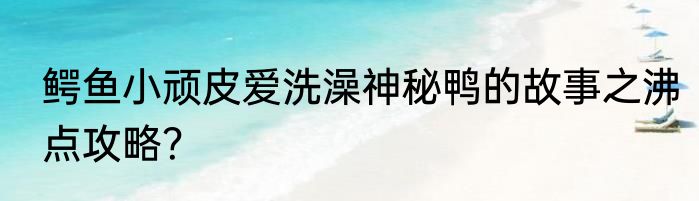 鳄鱼小顽皮爱洗澡神秘鸭的故事之沸点攻略？