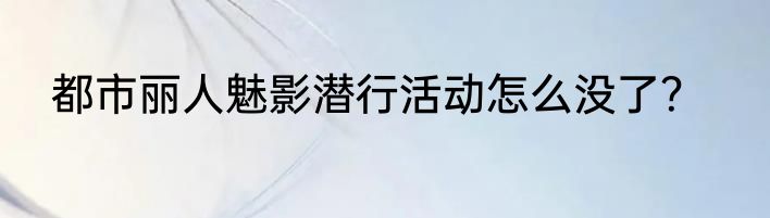 都市丽人魅影潜行活动怎么没了？