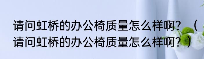 请问虹桥的办公椅质量怎么样啊？（请问虹桥的办公椅质量怎么样啊？）
