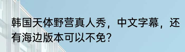 韩国天体野营真人秀，中文字幕，还有海边版本可以不免？
