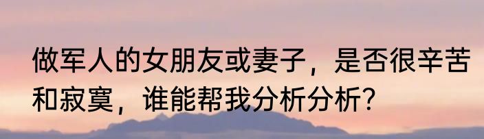 做军人的女朋友或妻子，是否很辛苦和寂寞，谁能帮我分析分析？