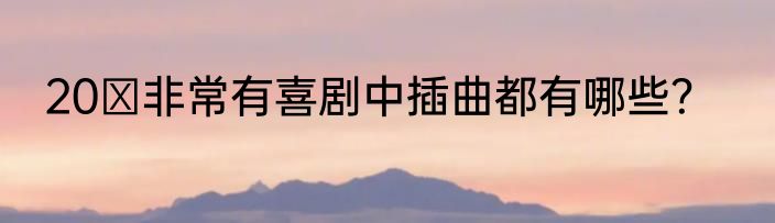 20 非常有喜剧中插曲都有哪些？