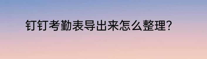 钉钉考勤表导出来怎么整理？