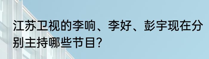 江苏卫视的李响、李好、彭宇现在分别主持哪些节目？