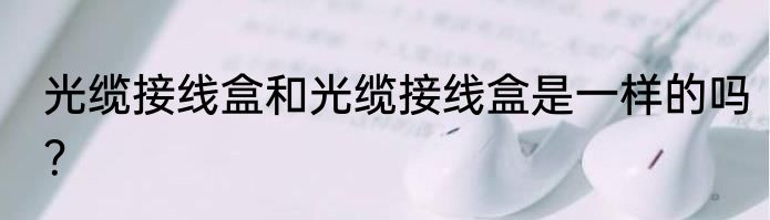 光缆接线盒和光缆接线盒是一样的吗？