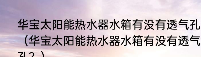华宝太阳能热水器水箱有没有透气孔？（华宝太阳能热水器水箱有没有透气孔？）