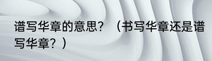 谱写华章的意思？（书写华章还是谱写华章？）