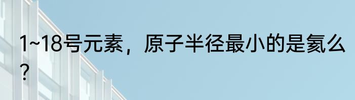 1~18号元素，原子半径最小的是氦么？