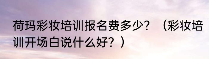 荷玛彩妆培训报名费多少？（彩妆培训开场白说什么好？）