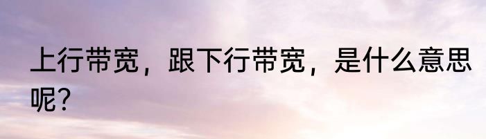 上行带宽，跟下行带宽，是什么意思呢？