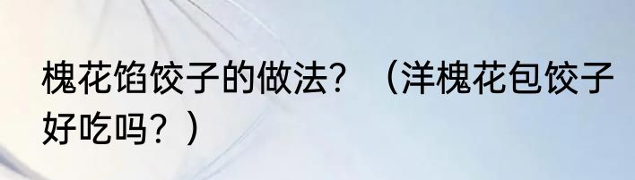 槐花馅饺子的做法？（洋槐花包饺子好吃吗？）