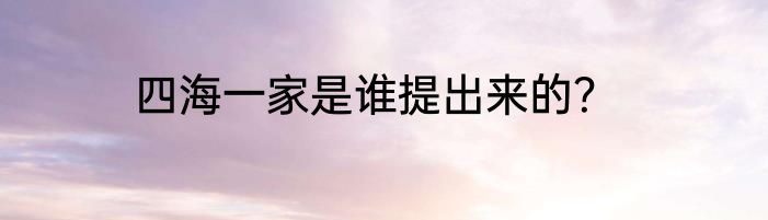 四海一家是谁提出来的？