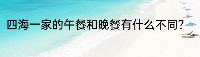 四海一家的午餐和晚餐有什么不同？