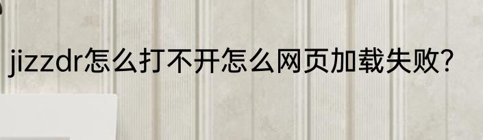 jizzdr怎么打不开怎么网页加载失败？