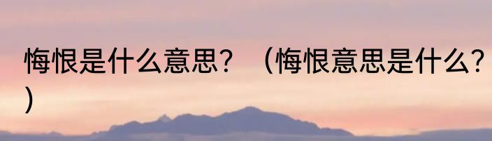 悔恨是什么意思？（悔恨意思是什么？）