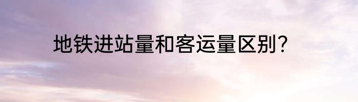 地铁进站量和客运量区别？
