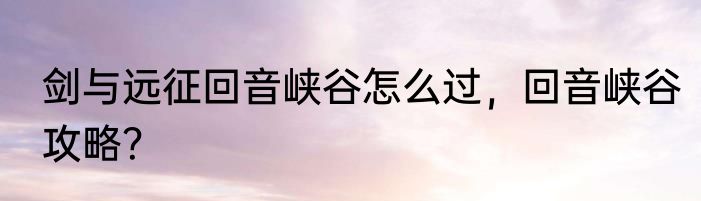 剑与远征回音峡谷怎么过，回音峡谷攻略？