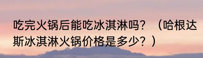 吃完火锅后能吃冰淇淋吗？（哈根达斯冰淇淋火锅价格是多少？）