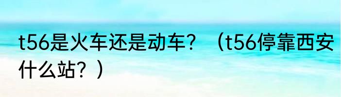 t56是火车还是动车？（t56停靠西安什么站？）