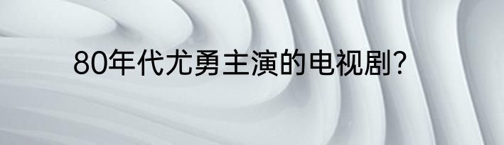 80年代尤勇主演的电视剧？