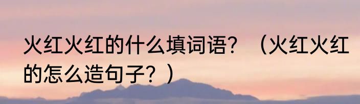 火红火红的什么填词语？（火红火红的怎么造句子？）