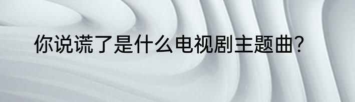 你说谎了是什么电视剧主题曲？