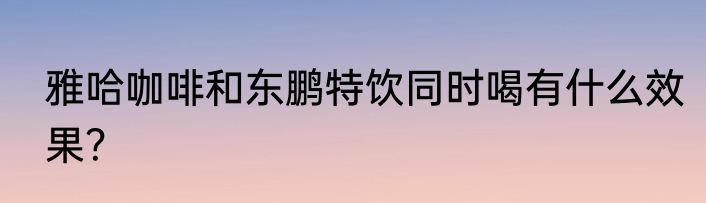 雅哈咖啡和东鹏特饮同时喝有什么效果？
