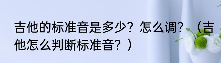 吉他的标准音是多少？怎么调？（吉他怎么判断标准音？）