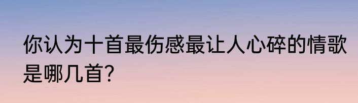 你认为十首最伤感最让人心碎的情歌是哪几首？