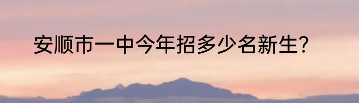 安顺市一中今年招多少名新生？