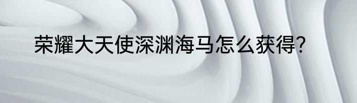 荣耀大天使深渊海马怎么获得？