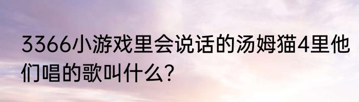 3366小游戏里会说话的汤姆猫4里他们唱的歌叫什么？
