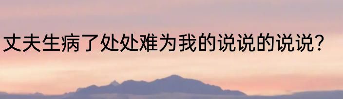 丈夫生病了处处难为我的说说的说说？