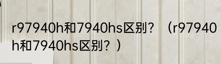 r97940h和7940hs区别？（r97940h和7940hs区别？）