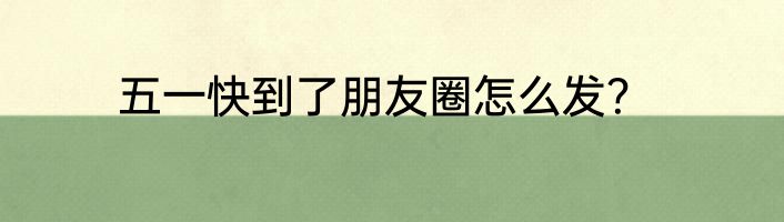 五一快到了朋友圈怎么发？