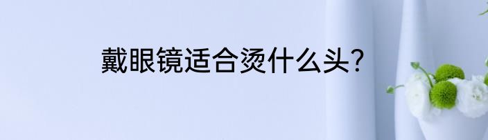 戴眼镜适合烫什么头？