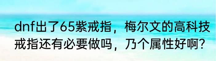 dnf出了65紫戒指，梅尔文的高科技戒指还有必要做吗，乃个属性好啊？