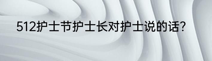 512护士节护士长对护士说的话？