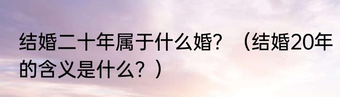 结婚二十年属于什么婚？（结婚20年的含义是什么？）