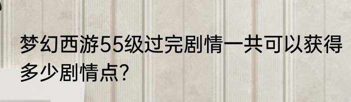 梦幻西游55级过完剧情一共可以获得多少剧情点？