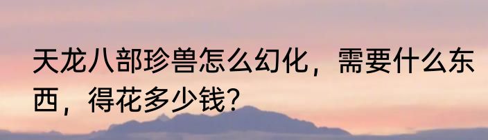 天龙八部珍兽怎么幻化，需要什么东西，得花多少钱？