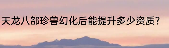 天龙八部珍兽幻化后能提升多少资质？