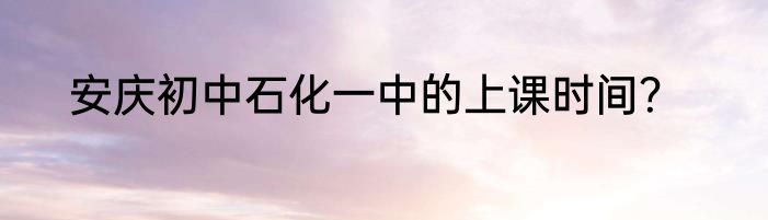 安庆初中石化一中的上课时间？