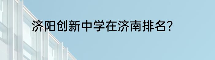 济阳创新中学在济南排名？