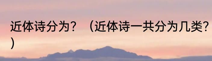 近体诗分为？（近体诗一共分为几类？）