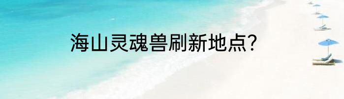 海山灵魂兽刷新地点？