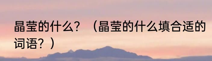 晶莹的什么？（晶莹的什么填合适的词语？）