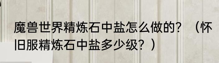 魔兽世界精炼石中盐怎么做的？（怀旧服精炼石中盐多少级？）