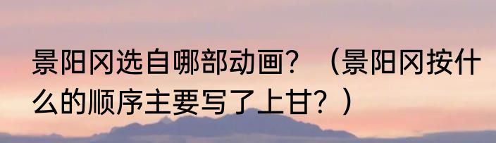 景阳冈选自哪部动画？（景阳冈按什么的顺序主要写了上甘？）